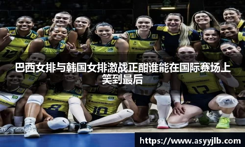 巴西女排与韩国女排激战正酣谁能在国际赛场上笑到最后