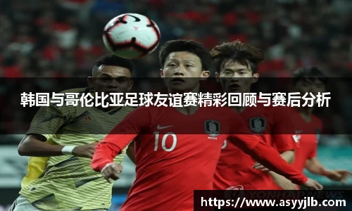 韩国与哥伦比亚足球友谊赛精彩回顾与赛后分析